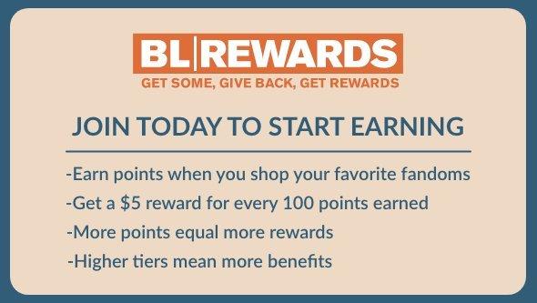 bl rewards. get some, give back, get rewards. join today to start earning. earn points when you shop your favorite fandoms. get a $5 reward for every 100 points earned. more points equal more rewards. higher ties mean more benefits.